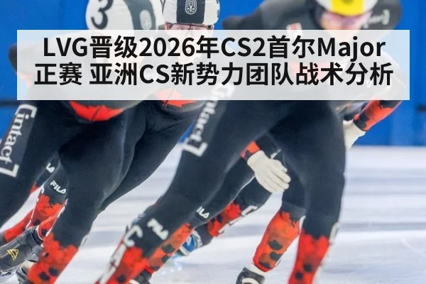 LVG晋级2026年CS2首尔Major正赛 亚洲CS新势力团队战术分析