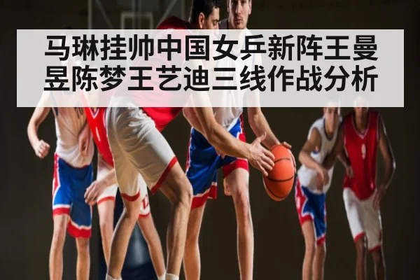 马琳挂帅中国女乒新阵王曼昱陈梦王艺迪三线作战分析