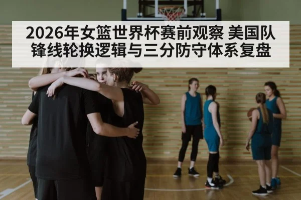 2026年女篮世界杯赛前观察 美国队锋线轮换逻辑与三分防守体系复盘
