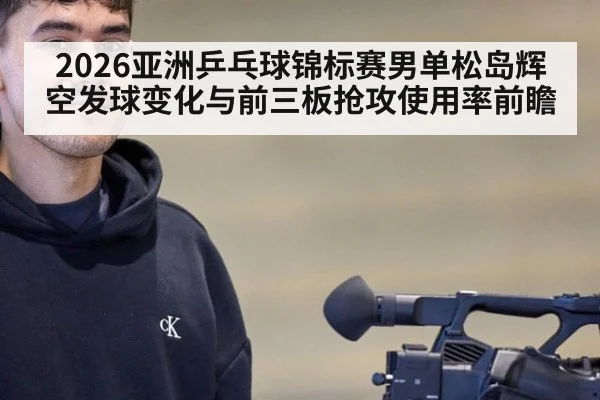 2026亚洲乒乓球锦标赛男单松岛辉空发球变化与前三板抢攻使用率前瞻